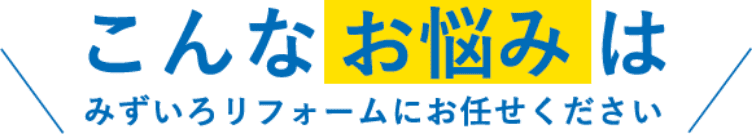 こんなお悩みはみずいろリフォームにお任せください