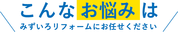 こんなお悩みはみずいろリフォームにお任せください